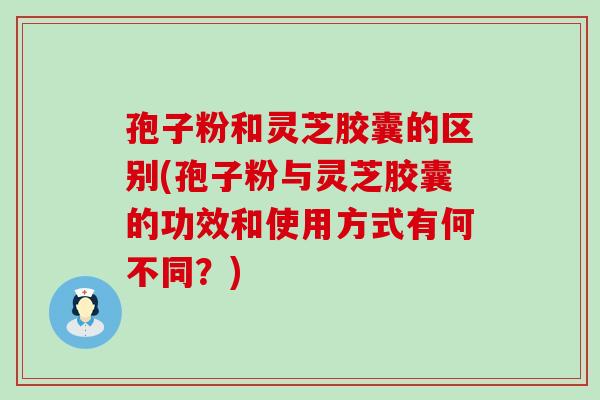 孢子粉和灵芝胶囊的区别(孢子粉与灵芝胶囊的功效和使用方式有何不同？)