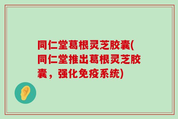 同仁堂葛根灵芝胶囊(同仁堂推出葛根灵芝胶囊，强化免疫系统)