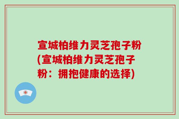 宣城柏维力灵芝孢子粉(宣城柏维力灵芝孢子粉：拥抱健康的选择)