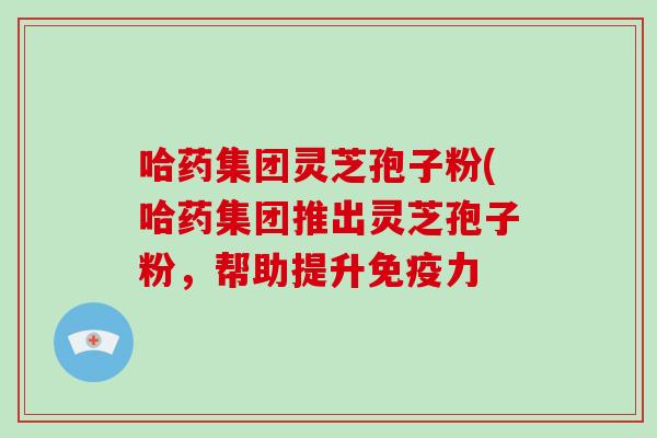 哈药集团灵芝孢子粉(哈药集团推出灵芝孢子粉，帮助提升免疫力