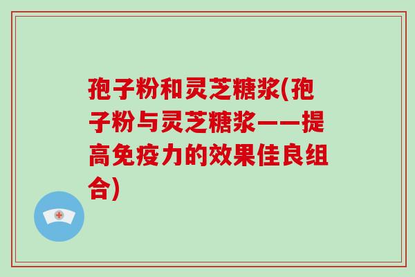 孢子粉和灵芝糖浆(孢子粉与灵芝糖浆——提高免疫力的效果佳良组合)