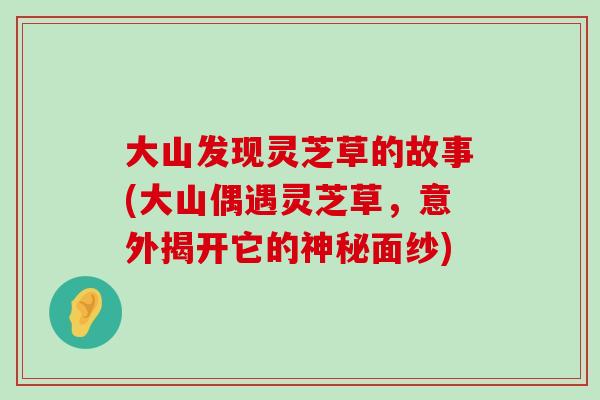 大山发现灵芝草的故事(大山偶遇灵芝草，意外揭开它的神秘面纱)