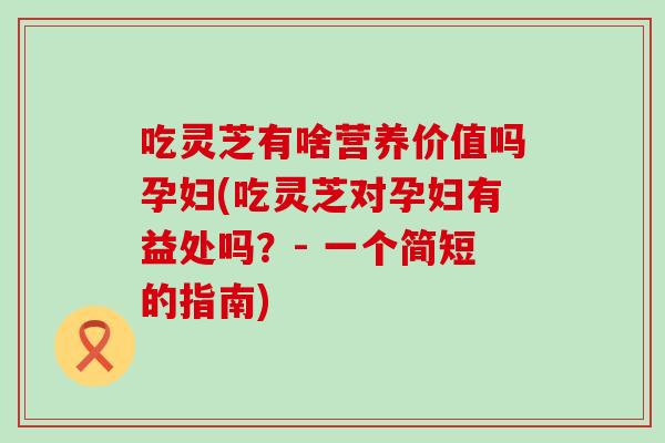 吃灵芝有啥营养价值吗孕妇(吃灵芝对孕妇有益处吗？- 一个简短的指南)