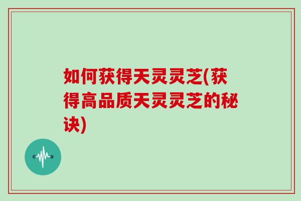 如何获得天灵灵芝(获得高品质天灵灵芝的秘诀)