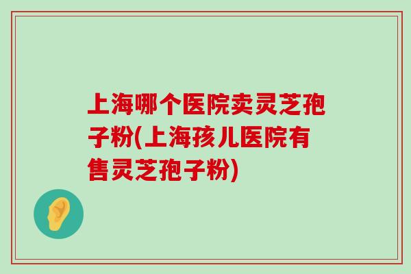 上海哪个医院卖灵芝孢子粉(上海孩儿医院有售灵芝孢子粉)