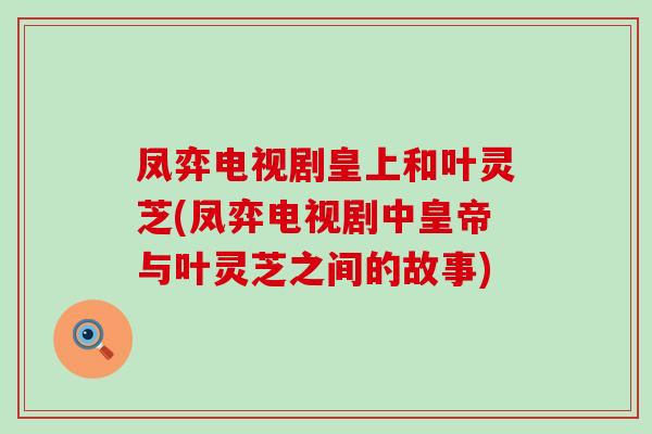 凤弈电视剧皇上和叶灵芝(凤弈电视剧中皇帝与叶灵芝之间的故事)