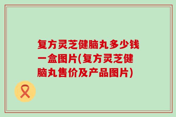 复方灵芝健脑丸多少钱一盒图片(复方灵芝健脑丸售价及产品图片)