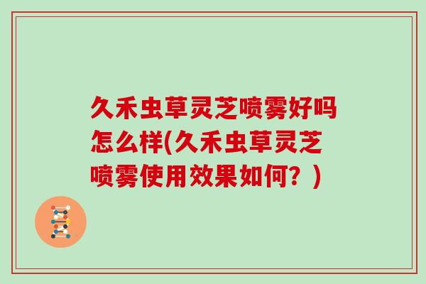 久禾虫草灵芝喷雾好吗怎么样(久禾虫草灵芝喷雾使用效果如何？)