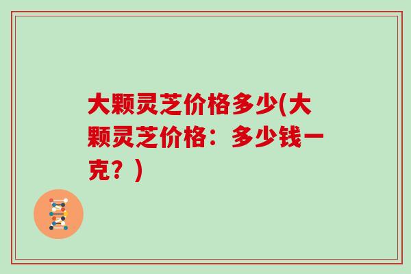 大颗灵芝价格多少(大颗灵芝价格：多少钱一克？)