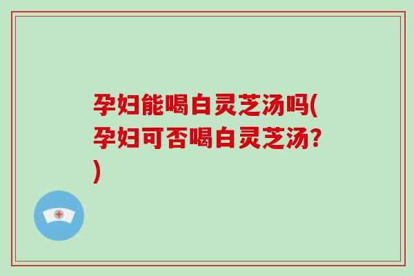 孕妇能喝白灵芝汤吗(孕妇可否喝白灵芝汤？)