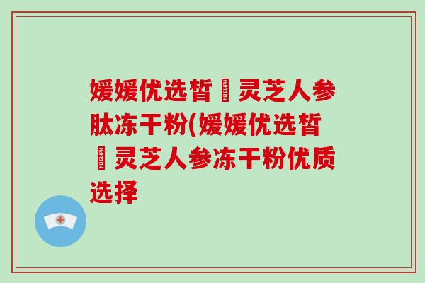 媛媛优选皙玥灵芝人参肽冻干粉(媛媛优选皙玥灵芝人参冻干粉优质选择