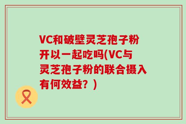 VC和破壁灵芝孢子粉开以一起吃吗(VC与灵芝孢子粉的联合摄入有何效益？)