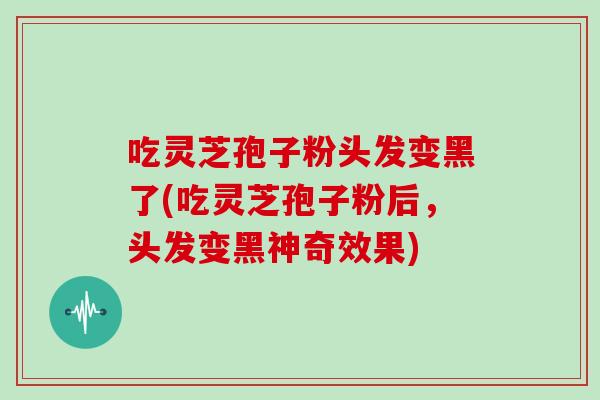 吃灵芝孢子粉头发变黑了(吃灵芝孢子粉后，头发变黑神奇效果)