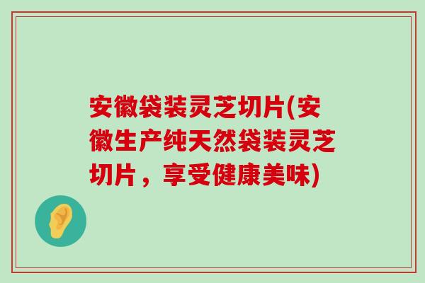 安徽袋装灵芝切片(安徽生产纯天然袋装灵芝切片，享受健康美味)