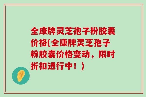 全康牌灵芝孢子粉胶囊价格(全康牌灵芝孢子粉胶囊价格变动，限时折扣进行中！)