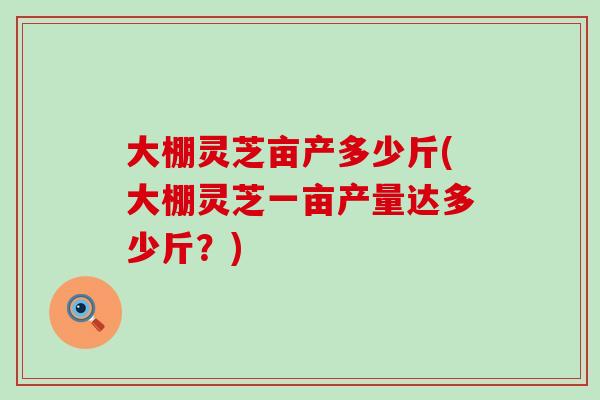 大棚灵芝亩产多少斤(大棚灵芝一亩产量达多少斤？)