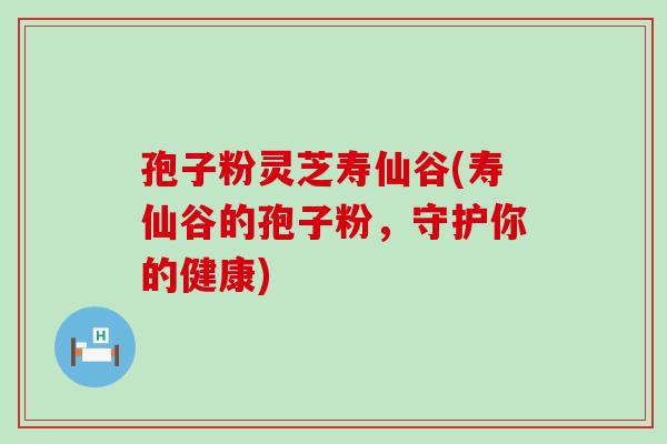 孢子粉灵芝寿仙谷(寿仙谷的孢子粉，守护你的健康)