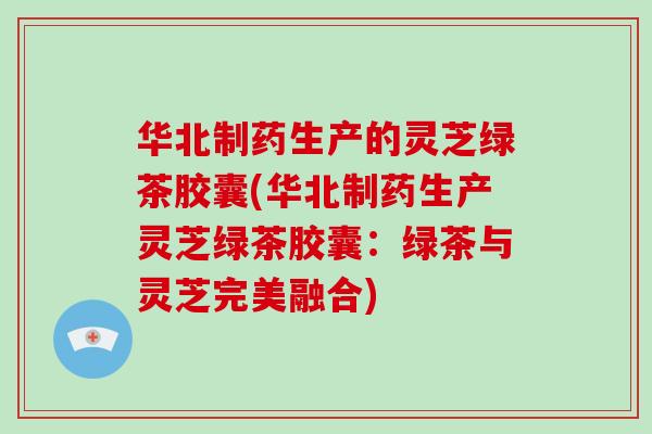 华北制药生产的灵芝绿茶胶囊(华北制药生产灵芝绿茶胶囊：绿茶与灵芝完美融合)