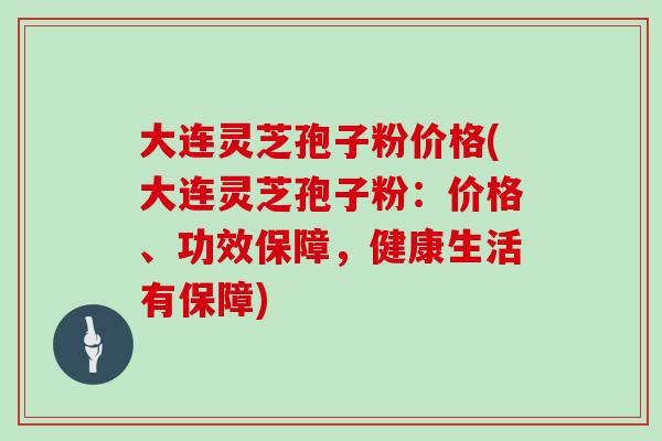 大连灵芝孢子粉价格(大连灵芝孢子粉：价格、功效保障，健康生活有保障)