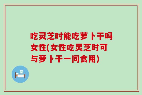 吃灵芝时能吃萝卜干吗女性(女性吃灵芝时可与萝卜干一同食用)