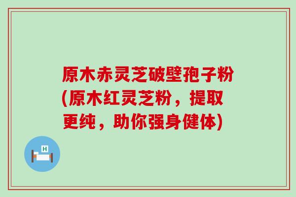 原木赤灵芝破壁孢子粉(原木红灵芝粉，提取更纯，助你强身健体)