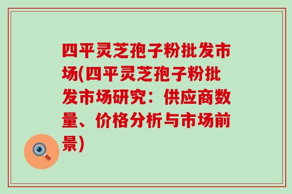 四平灵芝孢子粉批发市场(四平灵芝孢子粉批发市场研究：供应商数量、价格分析与市场前景)