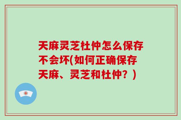 天麻灵芝杜仲怎么保存不会坏(如何正确保存天麻、灵芝和杜仲？)