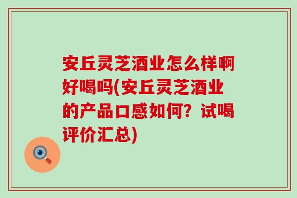 安丘灵芝酒业怎么样啊好喝吗(安丘灵芝酒业的产品口感如何？试喝评价汇总)