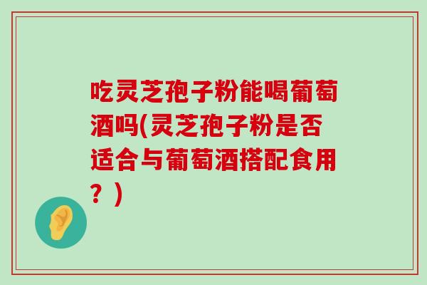 吃灵芝孢子粉能喝葡萄酒吗(灵芝孢子粉是否适合与葡萄酒搭配食用？)