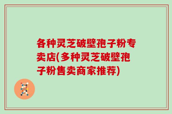 各种灵芝破壁孢子粉专卖店(多种灵芝破壁孢子粉售卖商家推荐)