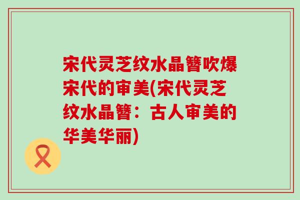 宋代灵芝纹水晶簪吹爆宋代的审美(宋代灵芝纹水晶簪：古人审美的华美华丽)