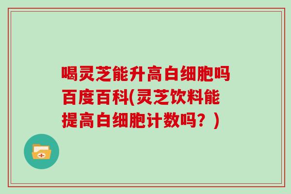 喝灵芝能升高吗百度百科(灵芝饮料能提高计数吗？)