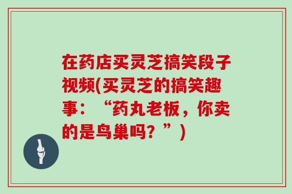 在药店买灵芝搞笑段子视频(买灵芝的搞笑趣事：“药丸老板，你卖的是鸟巢吗？”)