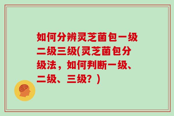 如何分辨灵芝菌包一级二级三级(灵芝菌包分级法，如何判断一级、二级、三级？)