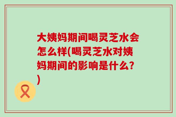 大姨妈期间喝灵芝水会怎么样(喝灵芝水对姨妈期间的影响是什么？)