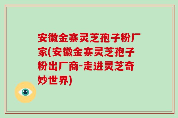 安徽金寨灵芝孢子粉厂家(安徽金寨灵芝孢子粉出厂商-走进灵芝奇妙世界)