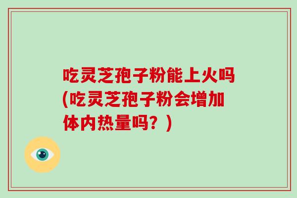 吃灵芝孢子粉能上火吗(吃灵芝孢子粉会增加体内热量吗？)