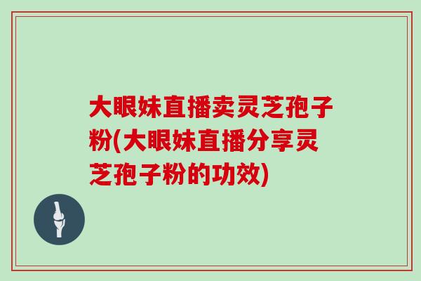 大眼妹直播卖灵芝孢子粉(大眼妹直播分享灵芝孢子粉的功效)