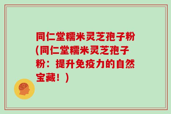 同仁堂糯米灵芝孢子粉(同仁堂糯米灵芝孢子粉：提升免疫力的自然宝藏！)