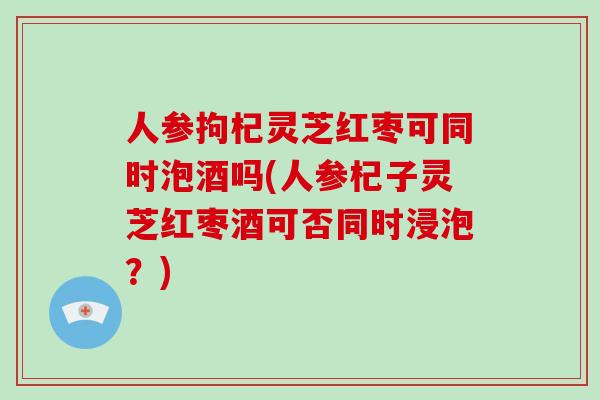 人参拘杞灵芝红枣可同时泡酒吗(人参杞子灵芝红枣酒可否同时浸泡？)