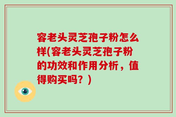 容老头灵芝孢子粉怎么样(容老头灵芝孢子粉的功效和作用分析，值得购买吗？)