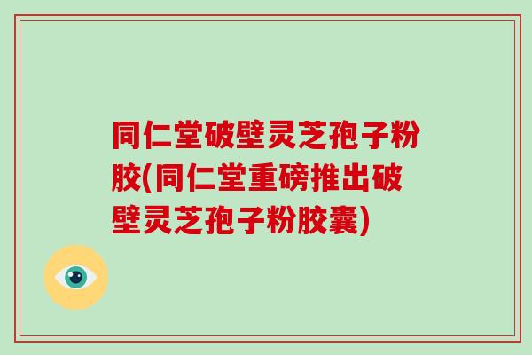 同仁堂破壁灵芝孢子粉胶(同仁堂重磅推出破壁灵芝孢子粉胶囊)