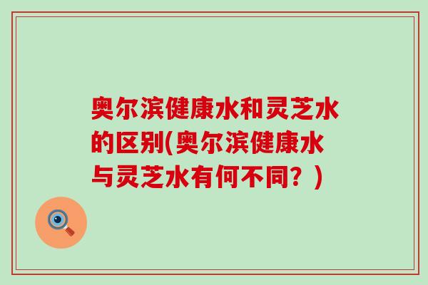 奥尔滨健康水和灵芝水的区别(奥尔滨健康水与灵芝水有何不同？)