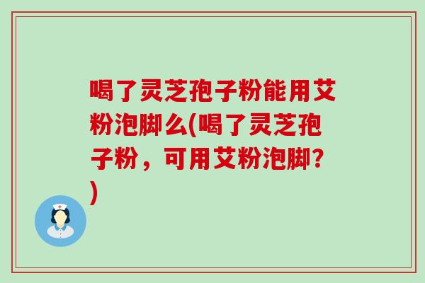 喝了灵芝孢子粉能用艾粉泡脚么(喝了灵芝孢子粉，可用艾粉泡脚？)