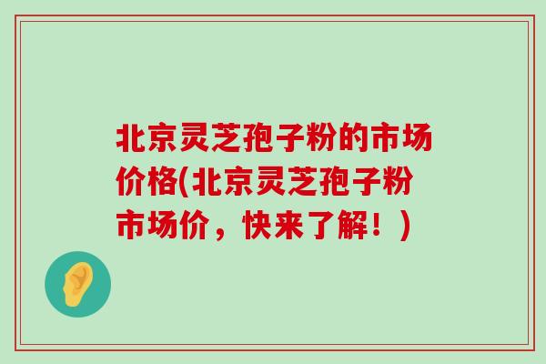 北京灵芝孢子粉的市场价格(北京灵芝孢子粉市场价，快来了解！)