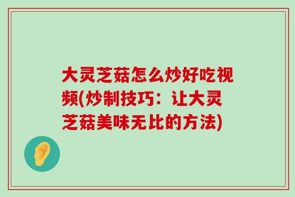 大灵芝菇怎么炒好吃视频(炒制技巧：让大灵芝菇美味无比的方法)