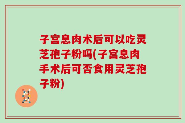 子宫息肉术后可以吃灵芝孢子粉吗(子宫息肉手术后可否食用灵芝孢子粉)