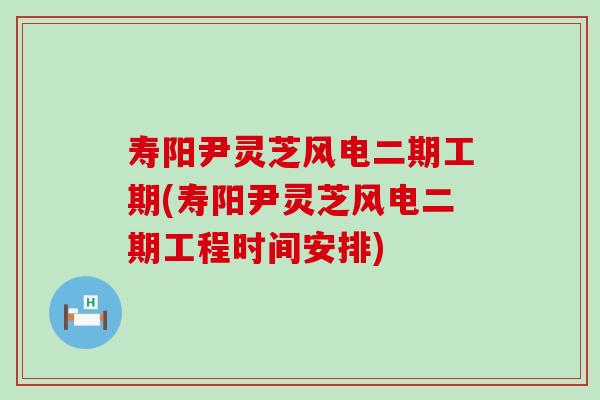 寿阳尹灵芝风电二期工期(寿阳尹灵芝风电二期工程时间安排)