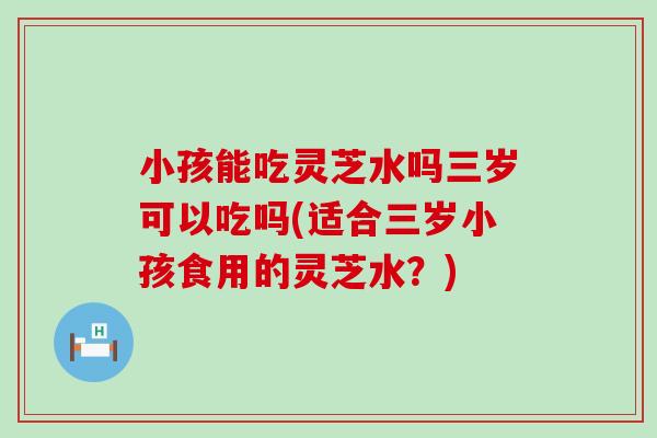 小孩能吃灵芝水吗三岁可以吃吗(适合三岁小孩食用的灵芝水？)