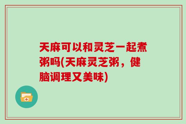 天麻可以和灵芝一起煮粥吗(天麻灵芝粥，健脑调理又美味)